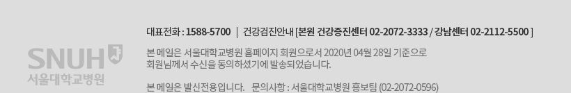 대표전화 : 1588-5700 | 건강검진안내 [본원 건강증진센터 02-2072-3333/ 강남센터 02-2112-5500] 본 메일은 서울대학교병원 홈페이지 회원으로서 2020년 4s월 28일 기준으로 회원님께서 수신을 동의하셨기에 발송되었습니다. 본 메일은 발신전용입니다. 문의사항 : 서울대학교병원 홍보팀 (02-2072-0596)