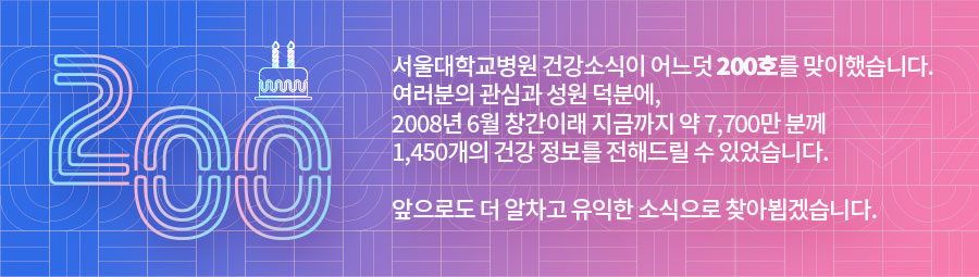 200_서울대학교병원 건강소식이 어느덧 200호를 맞이했습니다. 여러분의 관심과 성원 덕분에, 2008년 6월 창간이래 지금까지 7,700만 분께 1,450개의 건강 정보를 전해드릴 수 있었습니다. 앞으로도 더 알차고 유익한 소식으로 찾아뵙겠습니다.