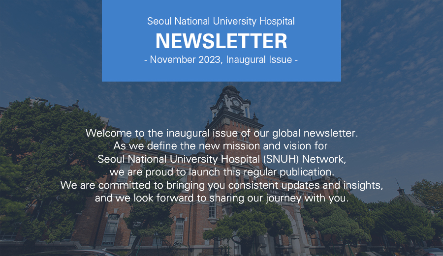 Seoul National University Hospital NEWSLETTER -November 2023, Inaugural Issue-<br /> Welcome to the inaugural issue of our global newsletter. As we define the new mission and vision for  Seoul National University Hospital (SNUH) Network, we are proud to launch this regular publication. We are committed to bringing you consistent updates and insights, and we look forward to sharing our journey with you.