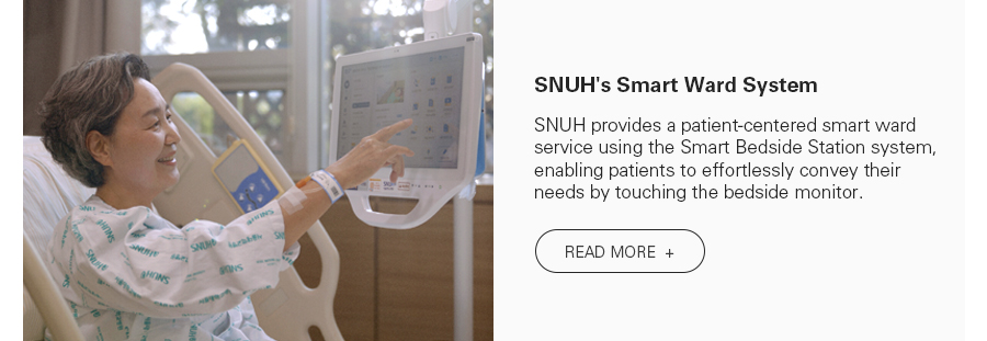SNUH's Smart Ward System SNUH provides a patient-centered smart ward service using the Smart Bedside Station system, enabling patients to effortlessly convey their needs by touching the bedside monitor. READ MORE