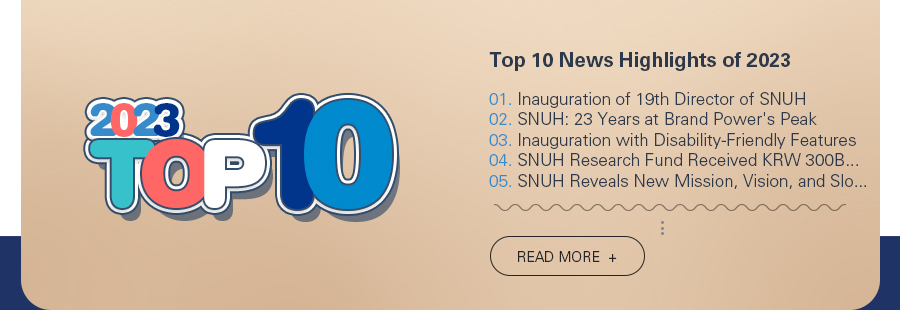 Top 10 News Highlights of 2023 1. Inauguration of 19th Director of SNUH 2. SNUH: 23 Years at Brand Power's Peak 3. Inauguration with Disability-Friendly Features 4. SNUH Research Fund Received KRW 300B from Naver 5. SNUH Reveals New Mission, Vision, and Slogan