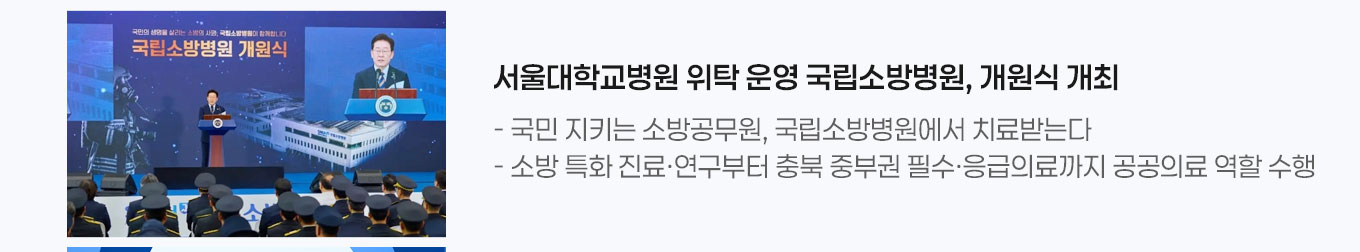 1. 서울대병원 위탁 운영 국립소방병원, 개원식 개최 - 국민 지키는 소방공무원, 국립소방병원에서 치료받는다 - 소방 특화 진료&middot;연구부터 충북 중부권 필수&middot;응급의료까지 공공의료 역할 수행 